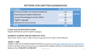 S.N Subject No. of Questions Duration
1 Numerical Ability and Analytical Aptitude 30
3.00 Hrs2 Reasoning and Logical Deduction 30
3 General Knowledge & Current Affairs 30
4 English Language 60
5 Aptitude for Service Sector 50
TOTAL 200
PATTERN FOR WRITTEN EXAMINATION
LANGUAGE OF QUESTION PAPER
English and Hindi (except for English Language)
MARKING SCHEME FOR JEE WRITTEN TEST
Each correct answer carry 1 mark. For any wrong answer 0.25 marks will be deducted.
ADMIT CARD
ADMIT CARD TO BE DOWNLOADED FROM www.nchm.nic.in & https://applyadmission.net/nchmjee2017
(Admit Card shall not be sent by post to any candidate)The candidate shall have to download the admit card (in
duplicate) from 19.04.2017 to 29.04.2017 Chef Sunil Kumar 34
 