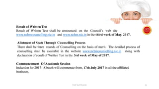 Result of Written Test
Result of Written Test shall be announced on the Council’s web site
www.nchmcounselling.nic.in and www.nchm.nic.in in the third week of May, 2017.
Allotment of Seats Through Counselling Process
There shall be three rounds of Counselling on the basis of merit. The detailed process of
counselling shall be available in the website www.nchmcounselling.nic.in along with
declaration of result of Written Test in the 3rd week of May of 2017.
Commencement Of Academic Session
Induction for 2017-18 batch will commence from, 17th July 2017 in all the affiliated
institutes.
Chef Sunil Kumar 35
 