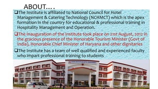 The Institute is affiliated to National Council for Hotel
Management & Catering Technology (NCHMCT) which is the apex
formation in the country for educational & professional training in
Hospitality Management and Operation.
The Inauguration of the Institute took place on 21st August, 2012 in
the gracious presence of the Honorable Tourism Minister (Govt of
India), Honorable Chief Minister of Haryana and other dignitaries
The Institute has a team of well qualified and experienced faculty
who impart professional training to students
ABOUT….
Chef Sunil Kumar 39
 