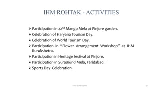  Participation in 22nd Mango Mela at Pinjore garden.
 Celebration of Haryana Tourism Day.
 Celebration of World Tourism Day.
 Participation in “Flower Arrangement Workshop” at IHM
Kurukshetra.
 Participation in Heritage festival at Pinjore.
 Participation in SurajKund Mela, Faridabad.
 Sports Day Celebration.
IHM ROHTAK - ACTIVITIES
Chef Sunil Kumar 52
 