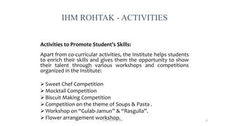 Activities to Promote Student’s Skills:
Apart from co-curricular activities, the Institute helps students
to enrich their skills and gives them the opportunity to show
their talent through various workshops and competitions
organized in the Institute:
 Sweet Chef Competition
 Mocktail Competition
 Biscuit Making Competition
 Competition on the theme of Soups & Pasta .
 Workshop on “Gulab-Jamun” & “Rasgulla”.
 Flower arrangement workshop.
IHM ROHTAK - ACTIVITIES
Chef Sunil Kumar 53
 