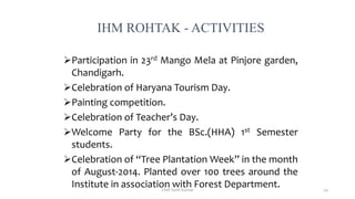 IHM ROHTAK - ACTIVITIES
Participation in 23rd Mango Mela at Pinjore garden,
Chandigarh.
Celebration of Haryana Tourism Day.
Painting competition.
Celebration of Teacher’s Day.
Welcome Party for the BSc.(HHA) 1st Semester
students.
Celebration of “Tree Plantation Week” in the month
of August-2014. Planted over 100 trees around the
Institute in association with Forest Department.Chef Sunil Kumar 54
 