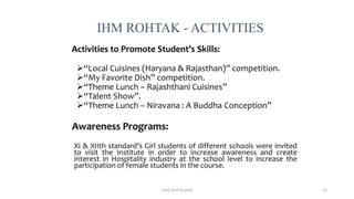 Activities to Promote Student’s Skills:
“Local Cuisines (Haryana & Rajasthan)” competition.
“My Favorite Dish” competition.
“Theme Lunch – Rajashthani Cuisines”
“Talent Show”.
“Theme Lunch – Niravana : A Buddha Conception”
Awareness Programs:
XI & XIIth standard’s Girl students of different schools were invited
to visit the Institute in order to increase awareness and create
interest in Hospitality industry at the school level to increase the
participation of female students in the course.
IHM ROHTAK - ACTIVITIES
Chef Sunil Kumar 55
 