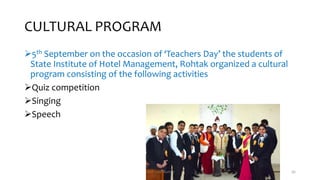 CULTURAL PROGRAM
5th September on the occasion of ‘Teachers Day’ the students of
State Institute of Hotel Management, Rohtak organized a cultural
program consisting of the following activities
Quiz competition
Singing
Speech
Chef Sunil Kumar 56
 