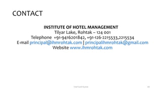 CONTACT
INSTITUTE OF HOTEL MANAGEMENT
Tilyar Lake, Rohtak – 124 001
Telephone +91-9416201842, +91-126-2215533,2215534
E-mail principal@ihmrohtak.com | principalihmrohtak@gmail.com
Website www.ihmrohtak.com
Chef Sunil Kumar 68
 