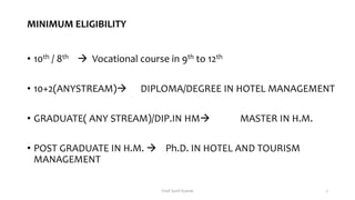 MINIMUM ELIGIBILITY
• 10th / 8th  Vocational course in 9th to 12th
• 10+2(ANYSTREAM) DIPLOMA/DEGREE IN HOTEL MANAGEMENT
• GRADUATE( ANY STREAM)/DIP.IN HM MASTER IN H.M.
• POST GRADUATE IN H.M.  Ph.D. IN HOTEL AND TOURISM
MANAGEMENT
Chef Sunil Kumar 7
 