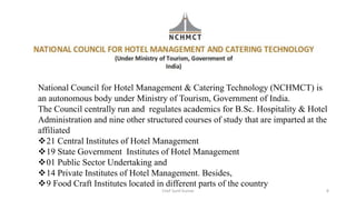 National Council for Hotel Management & Catering Technology (NCHMCT) is
an autonomous body under Ministry of Tourism, Government of India.
The Council centrally run and regulates academics for B.Sc. Hospitality & Hotel
Administration and nine other structured courses of study that are imparted at the
affiliated
21 Central Institutes of Hotel Management
19 State Government Institutes of Hotel Management
01 Public Sector Undertaking and
14 Private Institutes of Hotel Management. Besides,
9 Food Craft Institutes located in different parts of the country
Chef Sunil Kumar 8
 