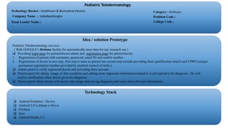 Pediatric Teledermatology
Technology Bucket : Healthcare & Biomedical Devices
Company Name : IndiaNeoDesigns
Team Leader Name :
Category : Software
Problem Code :
College Code :
Idea / solution Prototype
Pediatric Teledermatology services :
( With GOOGLE’s firebase facility for automatically store data for any research use )
 Providing login page for patient/doctor/admin and registration page for patient/doctor .
1. Registration of patient with username, password, email ID and mobile number .
2. Registration of doctor in two step, first step is same as patient but second step include providing there qualification details and UPRN (unique
permanent registration number provided by medical council of india ).
 Admin panel to verify registered doctor and activating there account .
 Patient panel for taking image of skin condition and adding some important information related to it and upload it for diagnosis . He will
receive notification when doctor gives his diagnosis .
 Doctor panel where doctor will receive the image and can tag diagnosis and some more relevant information .
Technology Stack
 Android Emulator / Device
 Android 5.0 Lollipop n Above
 Firebase
 Java
 Android Studio 3.2
 