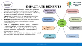 8
@SIH Idea submission
IMPACT AND BENEFITS
• Mentorship & Guidance: Connecting students with AI-matched
alumni for personalized career advice and real-world insights.
• Opportunities: Bridging the gap between academia and industry
by sharing exclusive jobs, internships, and projects.
• Engagement: Increasing alumni participation and contribution
through gamification, leaderboards, and interactive events.
• Networking: Enabling alumni to reconnect with peers and build
powerful professional connections using geo-maps and a
centralized directory.
• Trust & Transparency: Building donor confidence
and preventing fraud with transparent donation trackers .
• Institutional Growth: Strengthening the institution's brand,
improving placements, and simplifying accreditation with a
unified, data-rich platform.
• Skill Development: Students can access alumni-curated
resources (notes, recordings, guides) and event materials.
CodeBlooded
Conquerors
 