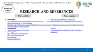 9
@SIH Idea submission
• Innovation: Fostering entrepreneurship through a dedicated startup incubator module for alumni-student
collaboration.
RESEARCH AND REFERENCES
• Development - https://doi.org/10.4018/ijapuc.2016010102
- https://getbootstrap.com/docs/5.3/getting-started/introduction/ - https://www.ijert.org/alumni-management-system-solution-to-
- https://expressjs.com/ alumni-database
- https://react.dev/ - https://peer.asee.org/board-47-a-mentor-mentee-matching- https://www.mongodb.com/atlas algorithm-to-automate-
process-of-finding-an-ideal-mentor-for-
• Authentication students
- https://firebase.google.com/docs/auth - https://www.wgulabs.org/posts/using-ai-to-drive-alumni-
• AI – integration engagement
- https://huggingface.co/transformers/
- https://scikit-learn.org/stable/
- https://spacy.io/
- https://www.sbert.net/
CodeBlooded
Conquerors
Reference Links Research papers
 