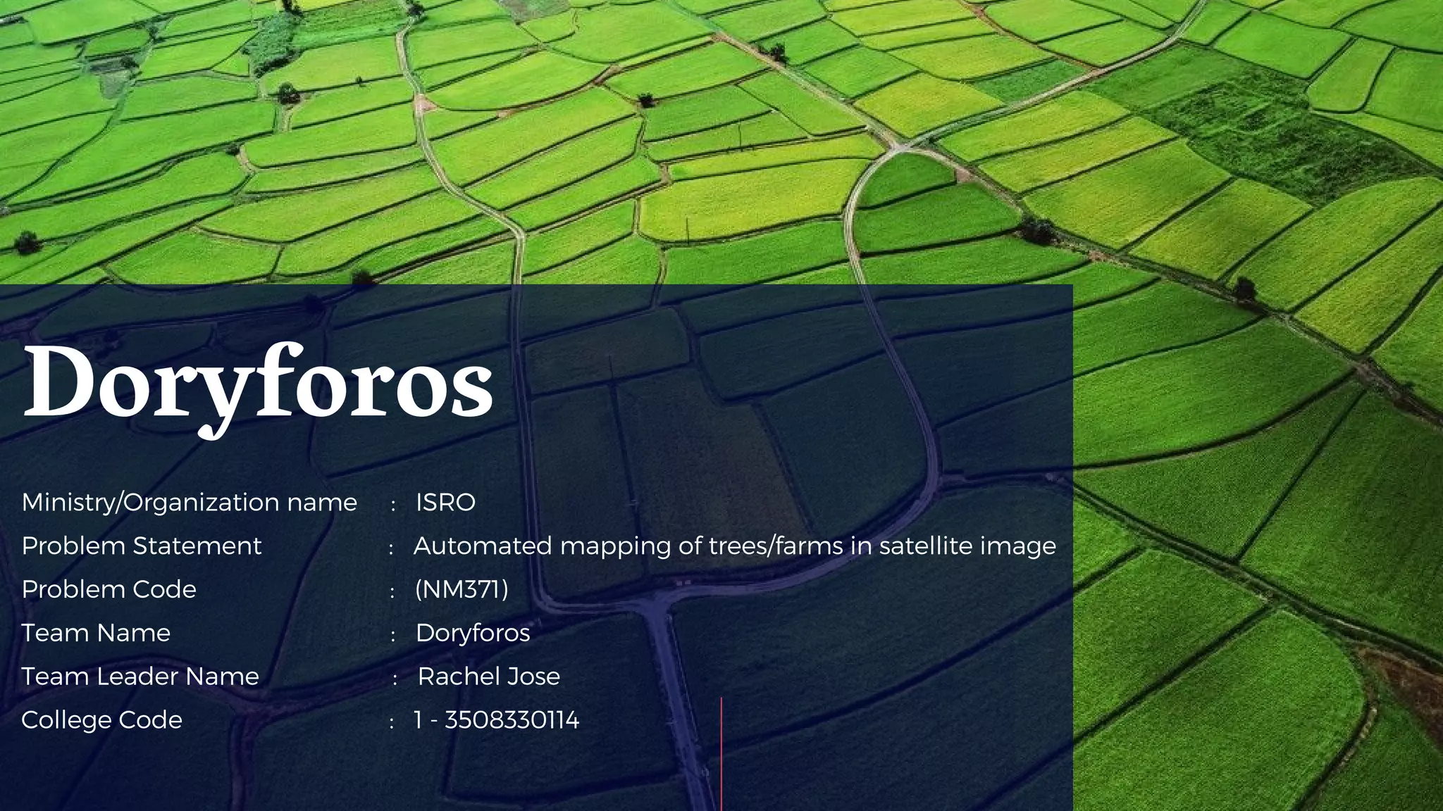 Ministry/Organization name : ISRO
Problem Statement : Automated mapping of trees/farms in satellite image
Problem Code : (NM371)
Team Name : Doryforos
Team Leader Name : Rachel Jose
College Code : 1 - 3508330114
Doryforos