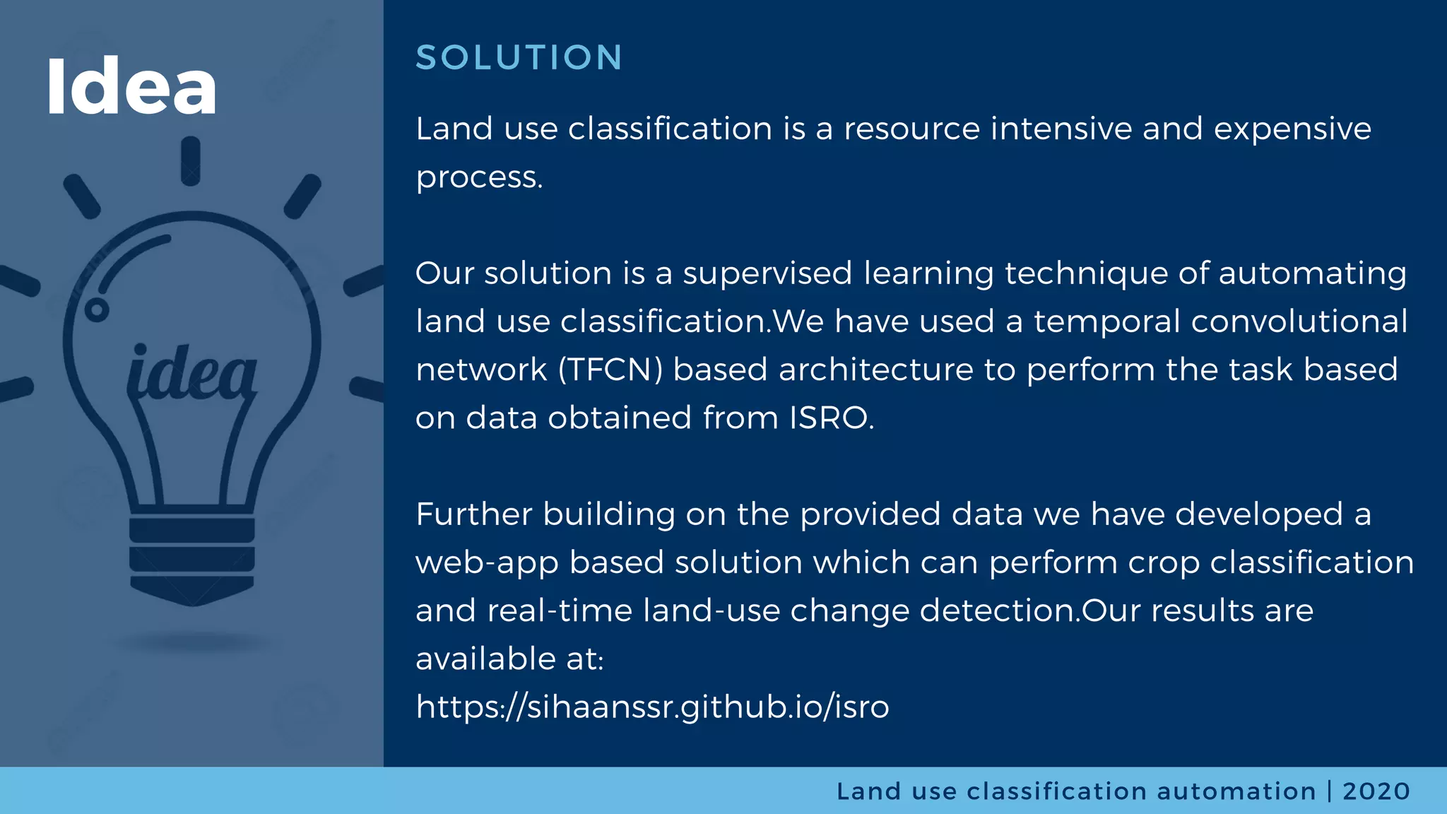 SOLUTION
Land use classification is a resource intensive and expensive
process.
Our solution is a supervised learning technique of automating
land use classification.We have used a temporal convolutional
network (TFCN) based architecture to perform the task based
on data obtained from ISRO.
Further building on the provided data we have developed a
web-app based solution which can perform crop classification
and real-time land-use change detection.Our results are
available at:
https://sihaanssr.github.io/isro
Land use classification automation | 2020
Idea