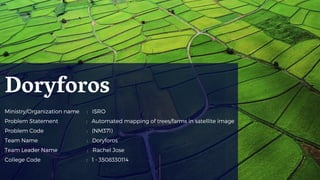 Ministry/Organization name :  ISRO
Problem Statement : Automated mapping of trees/farms in satellite image 
Problem Code : (NM371)
Team Name : Doryforos
Team Leader Name : Rachel Jose  
College Code : 1 - 3508330114
Doryforos
 