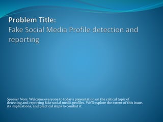 Speaker Note: Welcome everyone to today's presentation on the critical topic of
detecting and reporting fake social media profiles. We'll explore the extent of this issue,
its implications, and practical steps to combat it.
 