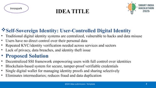 IDEA TITLE
Self-Sovereign Identity: User-Controlled Digital Identity
• Traditional digital identity systems are centralized, vulnerable to hacks and data misuse
• Users have no direct control over their personal data
• Repeated KYC/identity verification needed across services and sectors
• Lack of privacy, data breaches, and identity theft issue
• Proposed Solution
• Decentralized SSI framework empowering users with full control over identities
• Blockchain-based system for secure, tamper-proof verifiable credentials
• Single digital wallet for managing identity proofs and sharing selectively
• Eliminates intermediaries; reduces fraud and data duplication
2
@SIH Idea submission- Template
Innospark
 
