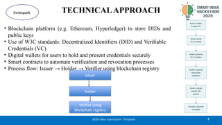 TECHNICALAPPROACH
• Blockchain platform (e.g. Ethereum, Hyperledger) to store DIDs and
public keys
• Use of W3C standards: Decentralized Identifiers (DID) and Verifiable
Credentials (VC)
• Digital wallets for users to hold and present credentials securely
• Smart contracts to automate verification and revocation processes
• Process flow: Issuer → Holder → Verifier using blockchain registry
3
@SIH Idea submission- Template
Innospark
issuer
holder​
Verifier using
blockchain registry
 