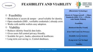 FEASIBILITY AND VIABILITY
o Feasibility
o Blockchain is secure & tamper – proof reliable for identity.
o Open standards (DID , verifiable credentials ) already exist.
o Works with mobile wallets easy adoption.
o Viability
o Reduces identity fraud & data leaks.
o Gives users full control privacy friendly.
o Scalable for govt., banks, education & healthcare.
o Long term cost saving vs. Central databases.
4
@SIH Idea submission- Template
Innospark
[Blockchain Technology]
↓
[Secure & Tamper-proof] → [Open
Standards (DID, VC)] → [Works
with Mobile Wallets]
↓
Feasibility
↓
[Reduced Identity Fraud]
↓
[User Full Control & Privacy]
↓
[Scalable Across Sectors]
↓
[Long-term Cost Savings]
↓
Viability
 