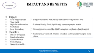 IMPACT AND BENEFITS
5
@SIH Idea submission- Template
Innospark
o Impact
o User empowerment
o Trust build
o Digital transformation
o Global use
o Less dependency
o Benefits
o Privacy protection
o Fraud reducation
o Fast verification
o Cost effictive
o Secure & scalable
5
@SIH Idea submission- Template
• Empowers citizens with privacy and control over personal data
• Reduces identity fraud significantly by cryptographic proofs
• Streamlines processes like eKYC, education certificates, health records
• Scalable to government, finance, education sectors; supports digital India
vision
 