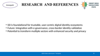 RESEARCH AND REFERENCES
• SSI is foundational for trustable, user-centric digital identity ecosystems
• Future: Integration with e-governance, cross-border identity validation
• Potential to transform multiple sectors with enhanced security and privacy
6
@SIH Idea submission- Template
Innospark
 