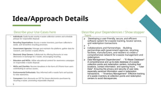 Idea/Approach Details
Describe your Use Cases here
• Individuals: Easily locate nearby e-waste collection centers and schedule
pickups for responsible disposal.
• Recycling Organizations: Access e-waste inventory, purchase collected e-
waste, and streamline recycling processes.
• Government Agencies: Manage and maintain the platform, gather data for
research, and monitor e-waste efforts.
• Electronic Shop Owners: Collaborate by offering discounts on new
electronics in exchange for e-waste, encouraging recycling.
• Educators and NGOs: Utilize educational content for awareness campaigns
on responsible e-waste disposal.
• NGOs and Charities: Receive donations in the form of E-Points from users
contributing to various causes..
• Environmental Enthusiasts: Stay informed with e-waste facts and quizzes
to raise awareness.
• Consumers: Earn discounts on GST for future electronics purchases by
recycling e-waste, promoting responsible disposal.
3
Describe your Dependencies / Show stopper
here
⮚ Developing a user-friendly, secure, and efficient
software system for e-waste tracking, locator service,
and redemption transactions
⮚ *
⮚ Collaborations and Partnerships: -Building
partnerships with government agencies, recycling
facilities, manufacturers, and retailers to create a
comprehensive network for e-waste management and
redemption.
⮚ Data Management Dependencies*: - *E-Waste Database*:
A comprehensive and up-to-date database of e-waste
collection points and redemption centers, including their
locations, contact information, and opening hours. - *User
Data*: Ensuring the privacy and security of user data,
especially personal information used in redemption
transactions. - *Inventory Management*: Effective tracking
of e-waste inventory at collection points and redemption
centers to avoid discrepancies.
 
