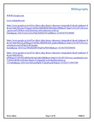 Power Riots Page 1 of 10 #MRT2
Bibliography
WWW.Google.com
www.wikipedia.com
https://www.google.co.in/url?sa=i&rct=j&q=&esrc=s&source=images&cd=&cad=rja&uact=8
&ved=0ahUKEwja37GngqzYAhXLO48KHbM7BZoQjhwIBQ&url=https%3A%2F%2Fwww
.quora.com%2FHow-will-electronic-toll-collection-work-in-
India&psig=AOvVaw1LA2ws5NjLfinhXZ1lVwjM&ust=1514526755148840
https://www.google.co.in/url?sa=i&rct=j&q=&esrc=s&source=images&cd=&cad=rja&uact=8
&ved=0ahUKEwjLg9D8gqzYAhXKv48KHWnED_kQjhwIBQ&url=http%3A%2F%2Fwww.
coineltech.com%2Flpc2148-header-
board&psig=AOvVaw3WIeRd2BYJOqPAcPbFEfQr&ust=1514527019296936
https://www.google.co.in/url?sa=i&rct=j&q=&esrc=s&source=images&cd=&cad=rja&uact=8
&ved=0ahUKEwi-
pPHGg6zYAhVHYo8KHcGKAqUQjhwIBQ&url=https%3A%2F%2Fwww.seeedstudio.com
%2F8x8-RGB-LED-Dot-Matrix-Compatible-with-Rainbowduino-p-
113.html&psig=AOvVaw3GFusx49pSCYTpxdfvgAkW&ust=1514527175937309
 