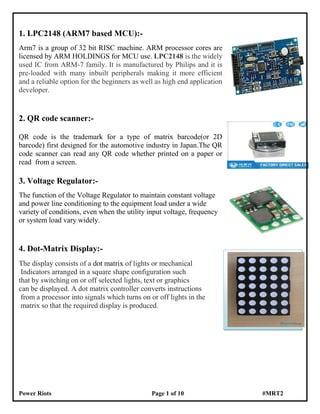Power Riots Page 1 of 10 #MRT2
1. LPC2148 (ARM7 based MCU):-
Arm7 is a group of 32 bit RISC machine. ARM processor cores are
licensed by ARM HOLDINGS for MCU use. LPC2148 is the widely
used IC from ARM-7 family. It is manufactured by Philips and it is
pre-loaded with many inbuilt peripherals making it more efficient
and a reliable option for the beginners as well as high end application
developer.
2. QR code scanner:-
QR code is the trademark for a type of matrix barcode(or 2D
barcode) first designed for the automotive industry in Japan.The QR
code scanner can read any QR code whether printed on a paper or
read from a screen.
3. Voltage Regulator:-
The function of the Voltage Regulator to maintain constant voltage
and power line conditioning to the equipment load under a wide
variety of conditions, even when the utility input voltage, frequency
or system load vary widely.
4. Dot-Matrix Display:-
The display consists of a dot matrix of lights or mechanical
Indicators arranged in a square shape configuration such
that by switching on or off selected lights, text or graphics
can be displayed. A dot matrix controller converts instructions
from a processor into signals which turns on or off lights in the
matrix so that the required display is produced.
 