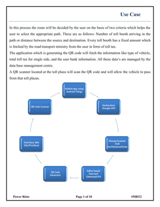 Power Riots Page 1 of 10 #MRT2
Use Case
In this process the route will be decided by the user on the basis of two criteria which helps the
user to select the appropriate path. These are as follows: Number of toll booth arriving in the
path or distance between the source and destination. Every toll booth has a fixed amount which
is fetched by the road transport ministry from the user in form of toll tax.
The application which is generating the QR code will fetch the information like type of vehicle,
total toll tax for single side, and the user bank information. All these data’s are managed by the
data base management centre.
A QR scanner located at the toll plaza will scan the QR code and will allow the vehicle to pass
from that toll plazas.
 