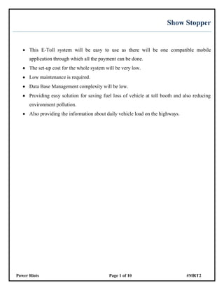 Power Riots Page 1 of 10 #MRT2
Show Stopper
 This E-Toll system will be easy to use as there will be one compatible mobile
application through which all the payment can be done.
 The set-up cost for the whole system will be very low.
 Low maintenance is required.
 Data Base Management complexity will be low.
 Providing easy solution for saving fuel loss of vehicle at toll booth and also reducing
environment pollution.
 Also providing the information about daily vehicle load on the highways.
 