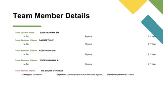 Team Member Details
Team Leader Name: SUBRAMANIAN SM
M.Sc. Physics 2 nd Year
Team Member 1 Name: SANGEETHA V
M.Sc. Physics 2 nd Year
Team Member 2 Name: KEERTHANA SN
M.Sc. Physics 2 nd Year
Team Member 3 Name: YOGESHWARAN A
M.Sc. Physics 2 nd Year
Team Mentor Name: DR. SUDHA UTHAMAN
Category: Academic Expertise: (Development of Anti-Microbial agents) Domain experience 7+Years
 