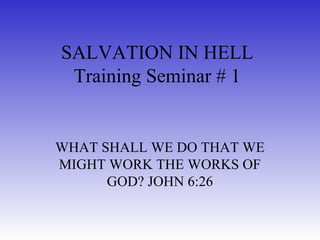 SALVATION IN HELL
Training Seminar # 1
WHAT SHALL WE DO THAT WE
MIGHT WORK THE WORKS OF
GOD? JOHN 6:26
 