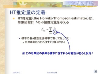 7/20/2013 32th Tokyo.R 10
HT推定量の定義
 HT推定量（the Horvitz-Thompson estimator）は、
母集団総計 の不偏推定量を与える
 標本の各y値を包含確率で割って足しこむ
 包含確率がわかればすぐに算出できる


si i
i
HT
y

ˆ

※ どの母集団の要素も標本に含まれる可能性があると仮定！
 