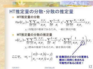 7/20/2013 32th Tokyo.R 12
HT推定量の分散・分散の推定量
 HT推定量の分散
 HT推定量の分散の推定量
ここで、
  ji
Ui ji ji
jiij
Ui Ui
i
i
i
Uj ji
ji
ijHT yyy
yy
Var     









 21
ˆ
  ji
Ui ji ijjisi Ui
i
i
i
sj ji
ji
ij
ij
HT yyy
yy
    
















111
ˆ 2
2
  
 ji
ji
jiij
ii
ij











1
め、一般に算出不能母集団の要素であるた:iy
、値を算出可能標本の要素であるため:iy
※ 母集団のどの２つの要素も
標本に同時に含まれる
可能性があると仮定！
 