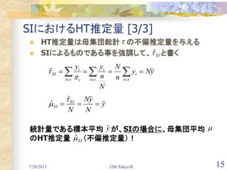 7/20/2013 32th Tokyo.R 15
SIにおけるHT推定量 [3/3]
 HT推定量は母集団総計 の不偏推定量を与える
 SIによるものである事を強調して、 と書く
統計量である標本平均 が、SIの場合に、母集団平均
のHT推定量 （不偏推定量）！
y
N
yN
N
SI
SI 


ˆ
ˆ
 

si
i
si
i
si i
i
SI yNy
n
N
N
n
yy

ˆ
SIˆ

y 
SIˆ
 