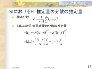7/20/2013 32th Tokyo.R 17
SIにおけるHT推定量の分散の推定量
 標本分散
 SIにおけるHT推定量の分散の推定量
 



n
i
i yy
n
s
1
22
1
1
     
n
s
fN
n
s
nNNSI
2
2
2
1ˆ 
   
n
s
f
n
s
N
nN
SI
22
1ˆ 




 

 