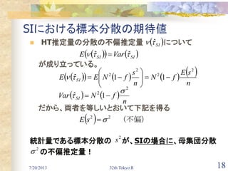 7/20/2013 32th Tokyo.R 18
SIにおける標本分散の期待値
 HT推定量の分散の不偏推定量 について
が成り立っている。
だから、両者を等しいとおいて下記を得る
統計量である標本分散の が、SIの場合に、母集団分散
の不偏推定量！
   
n
fNVar SI
2
2
1ˆ

 
        
n
sE
fN
n
s
fNEE SI
2
2
2
2
11ˆ 






 SI ˆ
    SISI VarE  ˆˆ 
  　（不偏）22
sE
2
s
　2

 