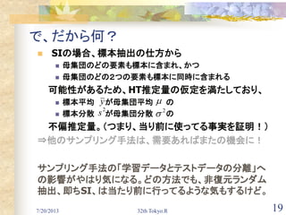7/20/2013 32th Tokyo.R 19
で、だから何？
 SIの場合、標本抽出の仕方から
 母集団のどの要素も標本に含まれ、かつ
 母集団のどの２つの要素も標本に同時に含まれる
可能性があるため、HT推定量の仮定を満たしており、
 標本平均 が母集団平均 の
 標本分散 が母集団分散 の
不偏推定量。（つまり、当り前に使ってる事実を証明！）
⇒他のサンプリング手法は、需要あればまたの機会に！
サンプリング手法の「学習データとテストデータの分離」へ
の影響がやはり気になる。どの方法でも、非復元ランダム
抽出、即ちSI、は当たり前に行ってるような気もするけど。
2
s 　2

y 
 