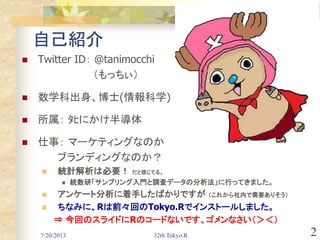 7/20/2013 32th Tokyo.R 2
自己紹介
 Twitter ID： @tanimocchi
（もっちぃ）
 数学科出身、博士(情報科学)
 所属： ﾀﾋにかけ半導体
 仕事： マーケティングなのか
ブランディングなのか？
 統計解析は必要！ だと信じてる。
 統数研「サンプリング入門と調査データの分析法」に行ってきました。
 アンケート分析に着手したばかりですが （これから社内で需要ありそう）
 ちなみに、Rは前々回のTokyo.Rでインストールしました。
⇒ 今回のスライドにRのコードないです、ゴメンなさい（＞＜）
 
