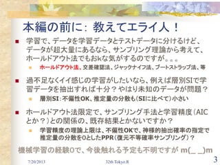 7/20/2013 32th Tokyo.R 3
本編の前に： 教えてエライ人！
 学習で、データを学習データとテストデータに分けるけど、
データが超大量にあるなら、サンプリング理論から考えて、
ホールドアウト法でもおｋな気がするのですが。。。
 ホールドアウト法、交差確認法、ジャックナイフ法、ブートストラップ法、等
 過不足なくイイ感じの学習がしたいなら、例えば層別SIで学
習データを抽出すれば十分？やはり未知のデータが問題？
 層別SI：不偏性OK、推定量の分散も（SIに比べて）小さい
 ホールドアウト法限定で、サンプリング手法と学習精度（AIC
とか？）との関係の、既存結果とかないですか？
 学習精度の理論上限は、不偏性OKで、神様的抽出確率の指定で
推定量の分散を０としたPPR（復元不等確率サンプリング）？
機械学習の経験０で、今後触れる予定も不明ですが m(_ _)m
 