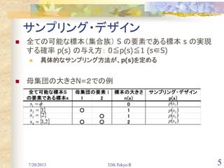 7/20/2013 32th Tokyo.R 5
サンプリング・デザイン
 全ての可能な標本（集合族） S の要素である標本 s の実現
する確率 p(s) の与え方： 0≦p(s)≦1 (s∈S)
 具体的なサンプリング方法が、p(s)を定める
 母集団の大きさN=２での例
標本の大きさ サンプリング・デザイン
1 2 n(s) p(s)
0
○ 1
○ 1
○ ○ 2
母集団の要素 ｉ全て可能な標本S
の要素である標本s
1s
12 s
 23 s
 2,14 s
 1sp
 2sp
 3sp
 4sp
 