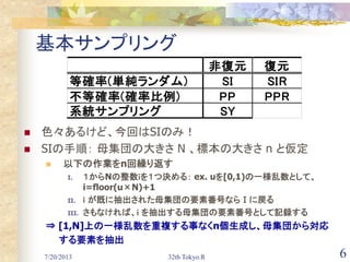 7/20/2013 32th Tokyo.R 6
基本サンプリング
 色々あるけど、今回はSIのみ！
 SIの手順： 母集団の大きさ N 、標本の大きさ n と仮定
 以下の作業をn回繰り返す
I. １からNの整数ｉを１つ決める： ex. uを[0,1)の一様乱数として、
i=floor(u×N)+1
II. ｉ が既に抽出された母集団の要素番号ならⅠに戻る
III. さもなければ、ｉ を抽出する母集団の要素番号として記録する
⇒ [1,N]上の一様乱数を重複する事なくn個生成し、母集団から対応
する要素を抽出
非復元 復元
等確率(単純ランダム) SI SIR
不等確率(確率比例) PP PPR
系統サンプリング SY
 