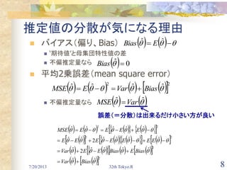 7/20/2013 32th Tokyo.R 8
推定値の分散が気になる理由
 バイアス（偏り、Bias）
 ‘期待値’と母集団特性値の差
 不偏推定量なら
 平均2乗誤差（mean square error）
 不偏推定量なら
      ˆˆ EBias
  0ˆ Bias
        22
ˆˆˆˆ  BiasVarEMSE 
    ˆˆ VarMSE 
誤差（＝分散）は出来るだけ小さい方が良い
          
            
          
    2
2
22
22
ˆˆ
ˆˆˆˆ2ˆ
ˆˆˆˆ2ˆˆ
ˆˆˆˆˆ




BiasVar
BiasEBiasEEVar
EEEEEEE
EEEEMSE




 