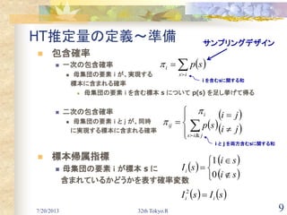 7/20/2013 32th Tokyo.R 9
HT推定量の定義～準備
 包含確率
 一次の包含確率
 母集団の要素 ｉ が、実現する
標本に含まれる確率
 母集団の要素 ｉ を含む標本 s について p(s) を足し挙げて得る
 二次の包含確率
 母集団の要素 ｉ と ｊ が、同時
に実現する標本に含まれる確率
 標本帰属指標
 母集団の要素 ｉ が標本 s に
含まれているかどうかを表す確率変数
 
is
i sp


 
 
 ji
ji
sp
jis
i
ij







&


サンプリングデザイン
 
 
 si
si
sIi






0
1
   sIsI ii 2
i を含むsに関する和
i と j を両方含むsに関する和
 