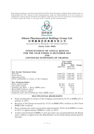 Hong Kong Exchanges and Clearing Limited and The Stock Exchange of Hong Kong Limited take no
responsibility for the contents of this announcement, make no representation as to its accuracy or
completeness and expressly disclaim any liability whatsoever for any loss howsoever arising from or
in reliance upon the whole or any part of the contents of this announcement.
Sihuan Pharmaceutical Holdings Group Ltd.
四 環 醫 藥 控 股 集 團 有 限 公 司
(incorporated in Bermuda with limited liability)
(Stock Code: 0460)
ANNOUNCEMENT OF ANNUAL RESULTS
FOR THE YEAR ENDED 31 DECEMBER 2014
AND
CONTINUED SUSPENSION OF TRADING
Year ended
31 December
2014 2013 change
RMB’000 RMB’000
(Restated)
Key Income Statement Items
Revenue 3,084,236 2,586,402 19.2%
Gross profit 2,111,422 1,455,469 45.1%
Operating profit 1,979,088 1,497,142 32.2%
Profit attributable to owners of the Company 1,671,281 1,284,882 30.1%
Key Financial Ratios
Gross profit margin 68.46% 56.27%
Net profit margin 54.19% 49.68%
Earnings per share — Basic (RMB cents) 16.13 12.41
Receivable Turnover (days) 82 102
Inventory Turnover (days) 52 31
Proposed final cash dividend per share (RMB cents) 1.3 2.1
2014 FINANCIAL HIGHLIGHTS
• Profit attributable to owners of the Company increased by 30.1% to RMB1,671.3
million in 2014.
• Revenue of the Group increased by 19.2% to RMB3,084.2 million in 2014 from
RMB2,586.4 million.
• Basic earnings per share increased by approximately 30.0% from RMB12.4 cents
in 2013 to approximately RMB16.1 cents in 2014.
• A final cash dividend of RMB1.3 cents per share was recommended by the Board
and is subject to approval by the Shareholders at the forthcoming annual general
meeting.
— 1 —
 