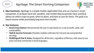 AgriSage: The Smart Farming Companion
1. Idea Summary: AgriSage is a simple mobile application that acts as a farmer's smart
companion. It analyzes local soil, weather, and market data to provide clear, practical
advice on which crops to grow, when to plant, and how to care for them. The goal is to
boost income while promoting long-term farm health.
2. Key Features:
• Smart Crop Choices: Recommends the top 3 crops based on a mix of profit, yield, and
sustainability.
• Yield & Income Forecasts: Provides realistic estimates for harvest size and potential
earnings.
• Multilingual Chat & Voice: Designed for all farmers, regardless of literacy, with easy-to-use
voice and text commands in local languages.
2
Ctrl+V
 