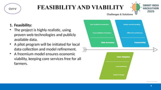 FEASIBILITY AND VIABILITY
1. Feasibility:
• The project is highly realistic, using
proven web technologies and publicly
available data.
• A pilot program will be initiated for local
data collection and model refinement.
• A freemium model ensures economic
viability, keeping core services free for all
farmers.
4
Ctrl+V
 