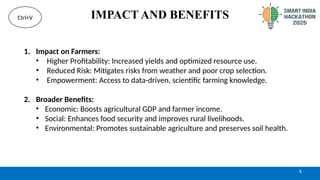 IMPACT AND BENEFITS
1. Impact on Farmers:
• Higher Profitability: Increased yields and optimized resource use.
• Reduced Risk: Mitigates risks from weather and poor crop selection.
• Empowerment: Access to data-driven, scientific farming knowledge.
2. Broader Benefits:
• Economic: Boosts agricultural GDP and farmer income.
• Social: Enhances food security and improves rural livelihoods.
• Environmental: Promotes sustainable agriculture and preserves soil health.
5
Ctrl+V
 