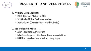 RESEARCH AND REFERENCES
6
Ctrl+V
1. Primary Data Sources:
• ISRO Bhuvan Platform APIs
• SoilGrids Global Soil Information
• Agmarknet (Government Market Data)
2. Key Research Areas:
• AI in Precision Agriculture
• Machine Learning for Crop Recommendation
• NLP for Low-Resource Indian Languages
 