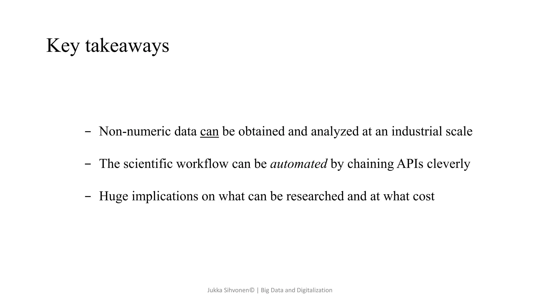 Key takeaways
- Non-numeric data can be obtained and analyzed at an industrial scale
- The scientific workflow can be automated by chaining APIs cleverly
- Huge implications on what can be researched and at what cost
Jukka Sihvonen© | Big Data and Digitalization
 