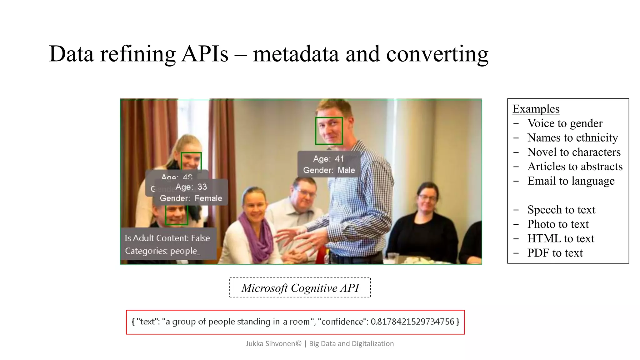 Data refining APIs – metadata and converting
Examples
- Voice to gender
- Names to ethnicity
- Novel to characters
- Articles to abstracts
- Email to language
- Speech to text
- Photo to text
- HTML to text
- PDF to text
Microsoft Cognitive API
Jukka Sihvonen© | Big Data and Digitalization
 