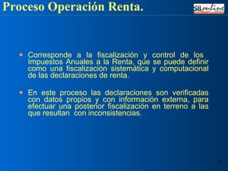 Corresponde a la fiscalización y control de los  Impuestos Anuales a la Renta, que se puede definir como una fiscalización sistemática y computacional de las declaraciones de renta. En este proceso las declaraciones son verificadas con datos propios y con información externa, para efectuar una posterior fiscalización en terreno a las que resultan  con inconsistencias. Proceso Operación Renta. 